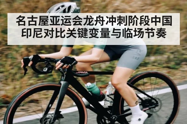 名古屋亚运会龙舟冲刺阶段中国印尼对比关键变量与临场节奏