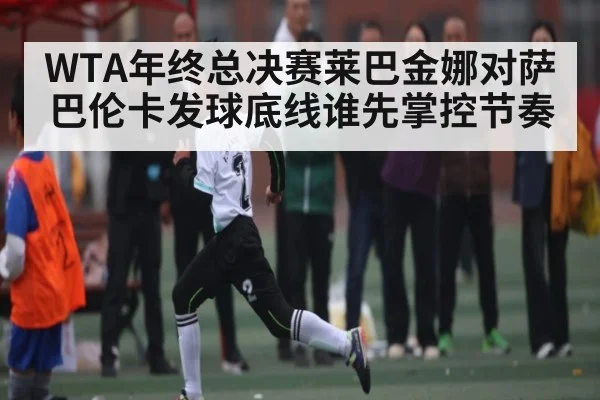 WTA年终总决赛莱巴金娜对萨巴伦卡发球底线谁先掌控节奏