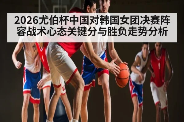 2026尤伯杯中国对韩国女团决赛阵容战术心态关键分与胜负走势分析